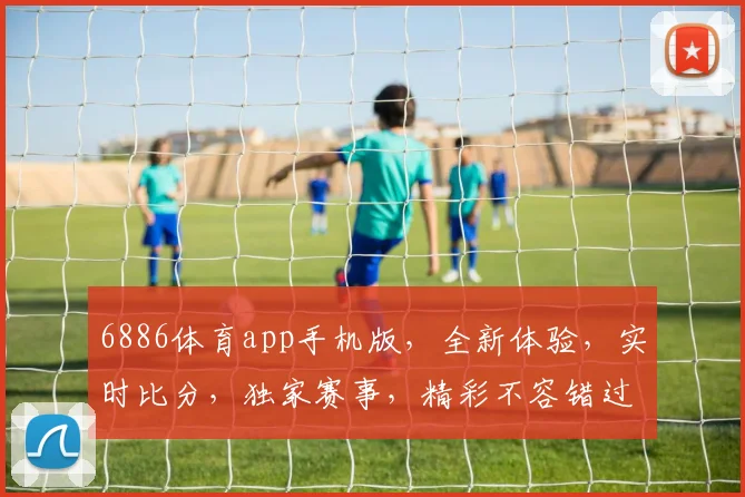 6886体育app手机版，全新体验，实时比分，独家赛事，精彩不容错过，三重福利，等你来拿